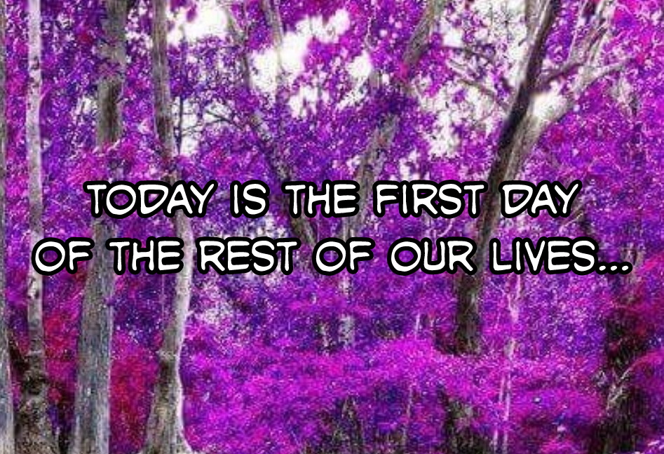 Today is the first day of the rest of our lives